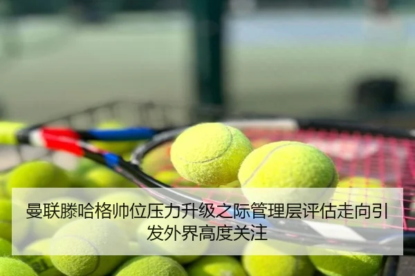曼联滕哈格帅位压力升级之际管理层评估走向引发外界高度关注