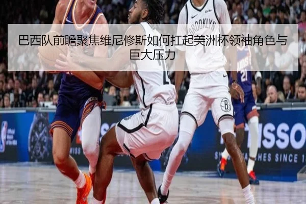 巴西队前瞻聚焦维尼修斯如何扛起美洲杯领袖角色与巨大压力