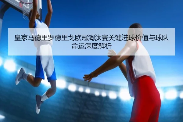 皇家马德里罗德里戈欧冠淘汰赛关键进球价值与球队命运深度解析