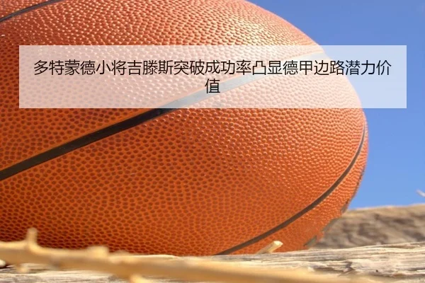 多特蒙德小将吉滕斯突破成功率凸显德甲边路潜力价值