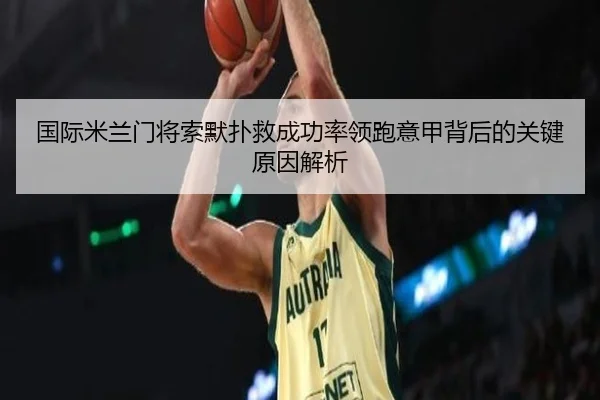 国际米兰门将索默扑救成功率领跑意甲背后的关键原因解析