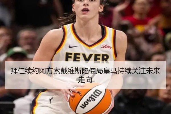 拜仁续约阿方索戴维斯陷僵局皇马持续关注未来走向