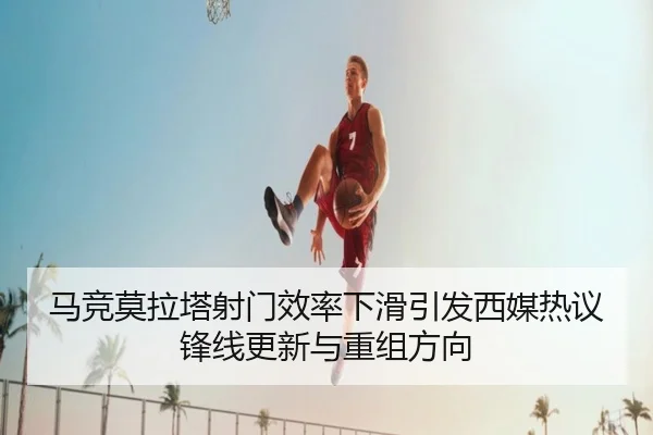 马竞莫拉塔射门效率下滑引发西媒热议锋线更新与重组方向