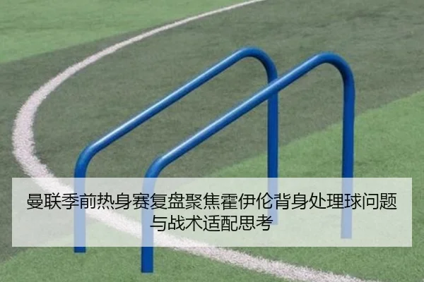曼联季前热身赛复盘聚焦霍伊伦背身处理球问题与战术适配思考