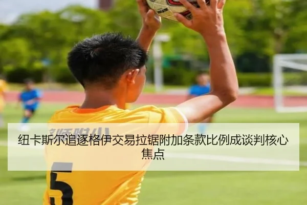 纽卡斯尔追逐格伊交易拉锯附加条款比例成谈判核心焦点